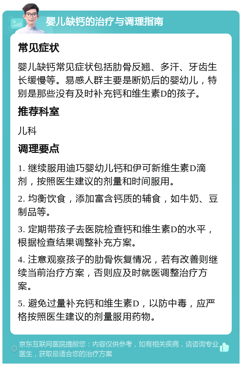 婴儿缺钙的治疗与调理指南 常见症状 婴儿缺钙常见症状包括肋骨反翘、多汗、牙齿生长缓慢等。易感人群主要是断奶后的婴幼儿，特别是那些没有及时补充钙和维生素D的孩子。 推荐科室 儿科 调理要点 1. 继续服用迪巧婴幼儿钙和伊可新维生素D滴剂，按照医生建议的剂量和时间服用。 2. 均衡饮食，添加富含钙质的辅食，如牛奶、豆制品等。 3. 定期带孩子去医院检查钙和维生素D的水平，根据检查结果调整补充方案。 4. 注意观察孩子的肋骨恢复情况，若有改善则继续当前治疗方案，否则应及时就医调整治疗方案。 5. 避免过量补充钙和维生素D，以防中毒，应严格按照医生建议的剂量服用药物。