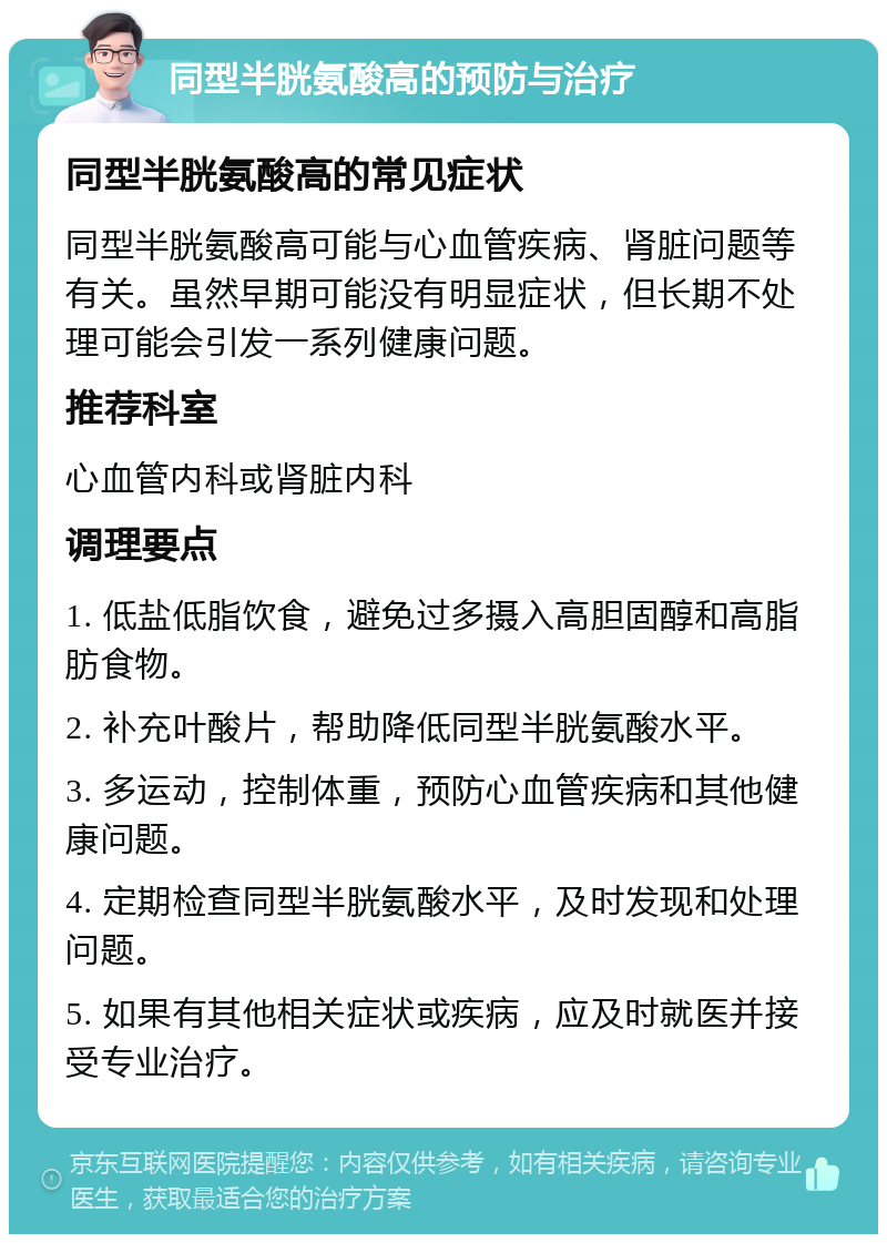 同型半胱氨酸高的预防与治疗 同型半胱氨酸高的常见症状 同型半胱氨酸高可能与心血管疾病、肾脏问题等有关。虽然早期可能没有明显症状，但长期不处理可能会引发一系列健康问题。 推荐科室 心血管内科或肾脏内科 调理要点 1. 低盐低脂饮食，避免过多摄入高胆固醇和高脂肪食物。 2. 补充叶酸片，帮助降低同型半胱氨酸水平。 3. 多运动，控制体重，预防心血管疾病和其他健康问题。 4. 定期检查同型半胱氨酸水平，及时发现和处理问题。 5. 如果有其他相关症状或疾病，应及时就医并接受专业治疗。