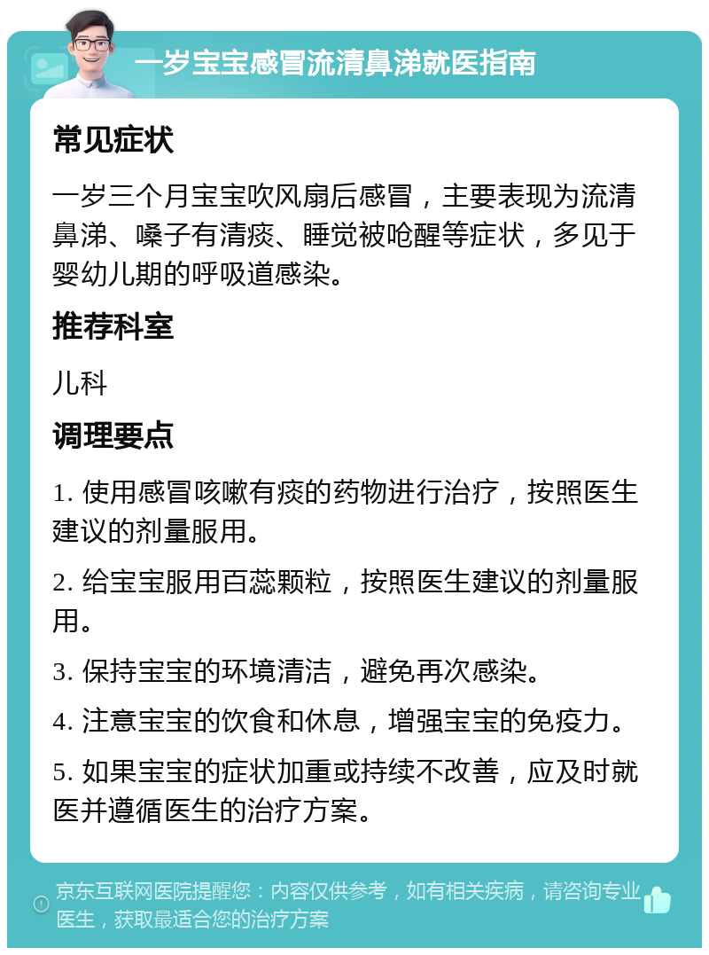 一岁宝宝感冒流清鼻涕就医指南 常见症状 一岁三个月宝宝吹风扇后感冒，主要表现为流清鼻涕、嗓子有清痰、睡觉被呛醒等症状，多见于婴幼儿期的呼吸道感染。 推荐科室 儿科 调理要点 1. 使用感冒咳嗽有痰的药物进行治疗，按照医生建议的剂量服用。 2. 给宝宝服用百蕊颗粒，按照医生建议的剂量服用。 3. 保持宝宝的环境清洁，避免再次感染。 4. 注意宝宝的饮食和休息，增强宝宝的免疫力。 5. 如果宝宝的症状加重或持续不改善，应及时就医并遵循医生的治疗方案。