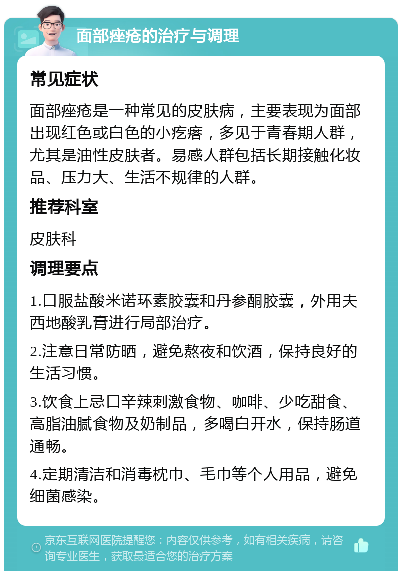 面部痤疮的治疗与调理 常见症状 面部痤疮是一种常见的皮肤病，主要表现为面部出现红色或白色的小疙瘩，多见于青春期人群，尤其是油性皮肤者。易感人群包括长期接触化妆品、压力大、生活不规律的人群。 推荐科室 皮肤科 调理要点 1.口服盐酸米诺环素胶囊和丹参酮胶囊，外用夫西地酸乳膏进行局部治疗。 2.注意日常防晒，避免熬夜和饮酒，保持良好的生活习惯。 3.饮食上忌口辛辣刺激食物、咖啡、少吃甜食、高脂油腻食物及奶制品，多喝白开水，保持肠道通畅。 4.定期清洁和消毒枕巾、毛巾等个人用品，避免细菌感染。