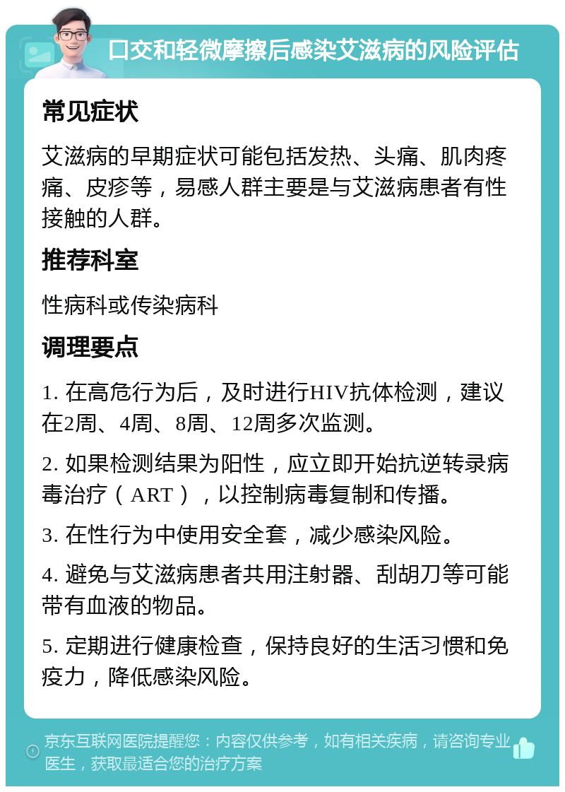 口交和轻微摩擦后感染艾滋病的风险评估 常见症状 艾滋病的早期症状可能包括发热、头痛、肌肉疼痛、皮疹等，易感人群主要是与艾滋病患者有性接触的人群。 推荐科室 性病科或传染病科 调理要点 1. 在高危行为后，及时进行HIV抗体检测，建议在2周、4周、8周、12周多次监测。 2. 如果检测结果为阳性，应立即开始抗逆转录病毒治疗（ART），以控制病毒复制和传播。 3. 在性行为中使用安全套，减少感染风险。 4. 避免与艾滋病患者共用注射器、刮胡刀等可能带有血液的物品。 5. 定期进行健康检查，保持良好的生活习惯和免疫力，降低感染风险。