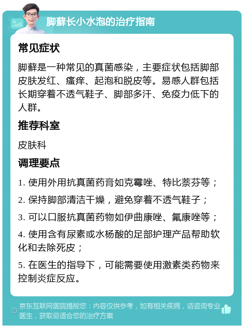 脚藓长小水泡的治疗指南 常见症状 脚藓是一种常见的真菌感染，主要症状包括脚部皮肤发红、瘙痒、起泡和脱皮等。易感人群包括长期穿着不透气鞋子、脚部多汗、免疫力低下的人群。 推荐科室 皮肤科 调理要点 1. 使用外用抗真菌药膏如克霉唑、特比萘芬等； 2. 保持脚部清洁干燥，避免穿着不透气鞋子； 3. 可以口服抗真菌药物如伊曲康唑、氟康唑等； 4. 使用含有尿素或水杨酸的足部护理产品帮助软化和去除死皮； 5. 在医生的指导下，可能需要使用激素类药物来控制炎症反应。