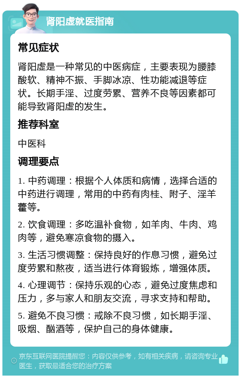 肾阳虚就医指南 常见症状 肾阳虚是一种常见的中医病症，主要表现为腰膝酸软、精神不振、手脚冰凉、性功能减退等症状。长期手淫、过度劳累、营养不良等因素都可能导致肾阳虚的发生。 推荐科室 中医科 调理要点 1. 中药调理：根据个人体质和病情，选择合适的中药进行调理，常用的中药有肉桂、附子、淫羊藿等。 2. 饮食调理：多吃温补食物，如羊肉、牛肉、鸡肉等，避免寒凉食物的摄入。 3. 生活习惯调整：保持良好的作息习惯，避免过度劳累和熬夜，适当进行体育锻炼，增强体质。 4. 心理调节：保持乐观的心态，避免过度焦虑和压力，多与家人和朋友交流，寻求支持和帮助。 5. 避免不良习惯：戒除不良习惯，如长期手淫、吸烟、酗酒等，保护自己的身体健康。