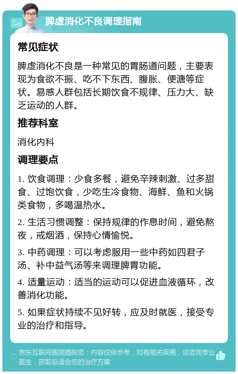 脾虚消化不良调理指南 常见症状 脾虚消化不良是一种常见的胃肠道问题，主要表现为食欲不振、吃不下东西、腹胀、便溏等症状。易感人群包括长期饮食不规律、压力大、缺乏运动的人群。 推荐科室 消化内科 调理要点 1. 饮食调理：少食多餐，避免辛辣刺激、过多甜食、过饱饮食，少吃生冷食物、海鲜、鱼和火锅类食物，多喝温热水。 2. 生活习惯调整：保持规律的作息时间，避免熬夜，戒烟酒，保持心情愉悦。 3. 中药调理：可以考虑服用一些中药如四君子汤、补中益气汤等来调理脾胃功能。 4. 适量运动：适当的运动可以促进血液循环，改善消化功能。 5. 如果症状持续不见好转，应及时就医，接受专业的治疗和指导。