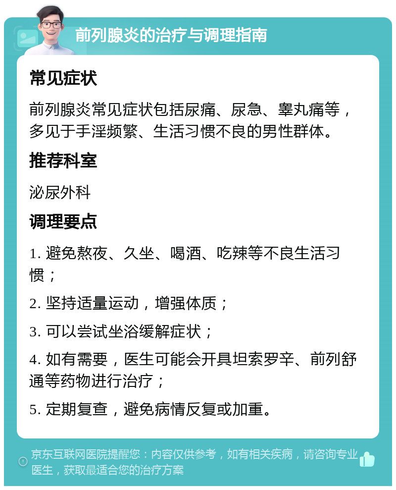 前列腺炎的治疗与调理指南 常见症状 前列腺炎常见症状包括尿痛、尿急、睾丸痛等，多见于手淫频繁、生活习惯不良的男性群体。 推荐科室 泌尿外科 调理要点 1. 避免熬夜、久坐、喝酒、吃辣等不良生活习惯； 2. 坚持适量运动，增强体质； 3. 可以尝试坐浴缓解症状； 4. 如有需要，医生可能会开具坦索罗辛、前列舒通等药物进行治疗； 5. 定期复查，避免病情反复或加重。