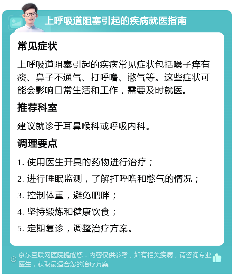 上呼吸道阻塞引起的疾病就医指南 常见症状 上呼吸道阻塞引起的疾病常见症状包括嗓子痒有痰、鼻子不通气、打呼噜、憋气等。这些症状可能会影响日常生活和工作，需要及时就医。 推荐科室 建议就诊于耳鼻喉科或呼吸内科。 调理要点 1. 使用医生开具的药物进行治疗； 2. 进行睡眠监测，了解打呼噜和憋气的情况； 3. 控制体重，避免肥胖； 4. 坚持锻炼和健康饮食； 5. 定期复诊，调整治疗方案。