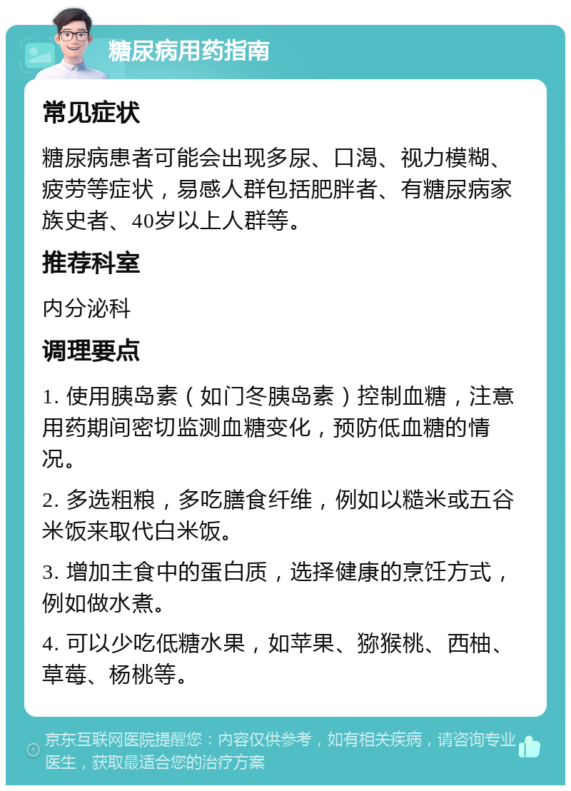 糖尿病用药指南 常见症状 糖尿病患者可能会出现多尿、口渴、视力模糊、疲劳等症状，易感人群包括肥胖者、有糖尿病家族史者、40岁以上人群等。 推荐科室 内分泌科 调理要点 1. 使用胰岛素（如门冬胰岛素）控制血糖，注意用药期间密切监测血糖变化，预防低血糖的情况。 2. 多选粗粮，多吃膳食纤维，例如以糙米或五谷米饭来取代白米饭。 3. 增加主食中的蛋白质，选择健康的烹饪方式，例如做水煮。 4. 可以少吃低糖水果，如苹果、猕猴桃、西柚、草莓、杨桃等。