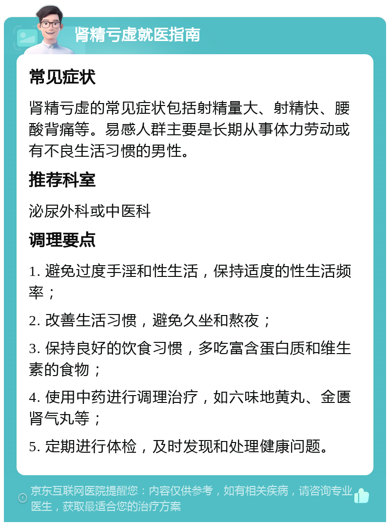 肾精亏虚就医指南 常见症状 肾精亏虚的常见症状包括射精量大、射精快、腰酸背痛等。易感人群主要是长期从事体力劳动或有不良生活习惯的男性。 推荐科室 泌尿外科或中医科 调理要点 1. 避免过度手淫和性生活，保持适度的性生活频率； 2. 改善生活习惯，避免久坐和熬夜； 3. 保持良好的饮食习惯，多吃富含蛋白质和维生素的食物； 4. 使用中药进行调理治疗，如六味地黄丸、金匮肾气丸等； 5. 定期进行体检，及时发现和处理健康问题。