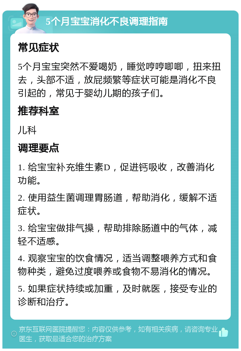 5个月宝宝消化不良调理指南 常见症状 5个月宝宝突然不爱喝奶，睡觉哼哼唧唧，扭来扭去，头部不适，放屁频繁等症状可能是消化不良引起的，常见于婴幼儿期的孩子们。 推荐科室 儿科 调理要点 1. 给宝宝补充维生素D，促进钙吸收，改善消化功能。 2. 使用益生菌调理胃肠道，帮助消化，缓解不适症状。 3. 给宝宝做排气操，帮助排除肠道中的气体，减轻不适感。 4. 观察宝宝的饮食情况，适当调整喂养方式和食物种类，避免过度喂养或食物不易消化的情况。 5. 如果症状持续或加重，及时就医，接受专业的诊断和治疗。