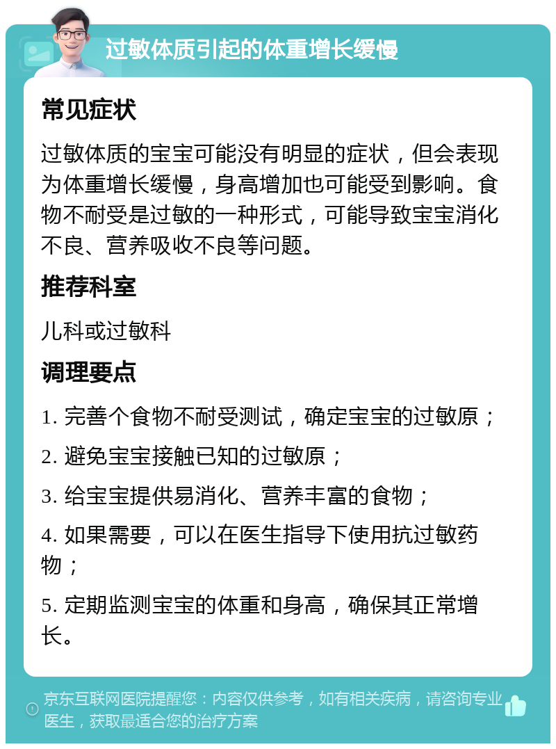 过敏体质引起的体重增长缓慢 常见症状 过敏体质的宝宝可能没有明显的症状，但会表现为体重增长缓慢，身高增加也可能受到影响。食物不耐受是过敏的一种形式，可能导致宝宝消化不良、营养吸收不良等问题。 推荐科室 儿科或过敏科 调理要点 1. 完善个食物不耐受测试，确定宝宝的过敏原； 2. 避免宝宝接触已知的过敏原； 3. 给宝宝提供易消化、营养丰富的食物； 4. 如果需要，可以在医生指导下使用抗过敏药物； 5. 定期监测宝宝的体重和身高，确保其正常增长。