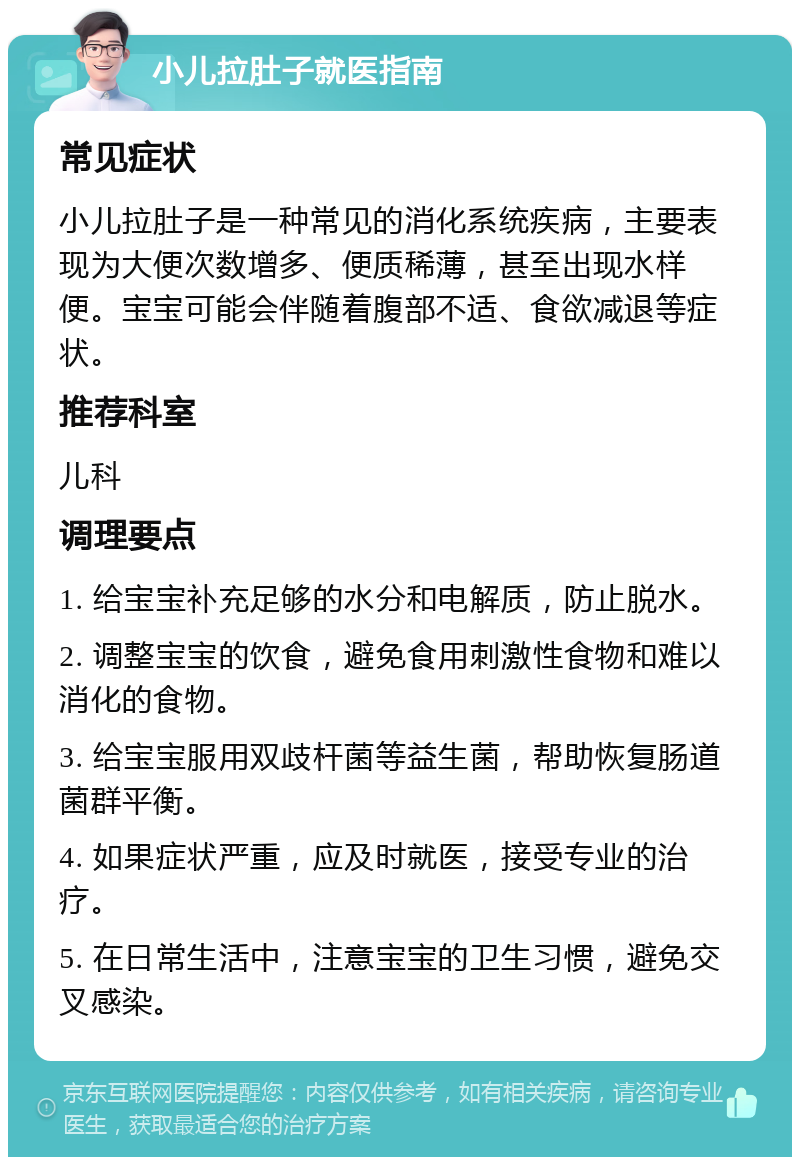 小儿拉肚子就医指南 常见症状 小儿拉肚子是一种常见的消化系统疾病，主要表现为大便次数增多、便质稀薄，甚至出现水样便。宝宝可能会伴随着腹部不适、食欲减退等症状。 推荐科室 儿科 调理要点 1. 给宝宝补充足够的水分和电解质，防止脱水。 2. 调整宝宝的饮食，避免食用刺激性食物和难以消化的食物。 3. 给宝宝服用双歧杆菌等益生菌，帮助恢复肠道菌群平衡。 4. 如果症状严重，应及时就医，接受专业的治疗。 5. 在日常生活中，注意宝宝的卫生习惯，避免交叉感染。