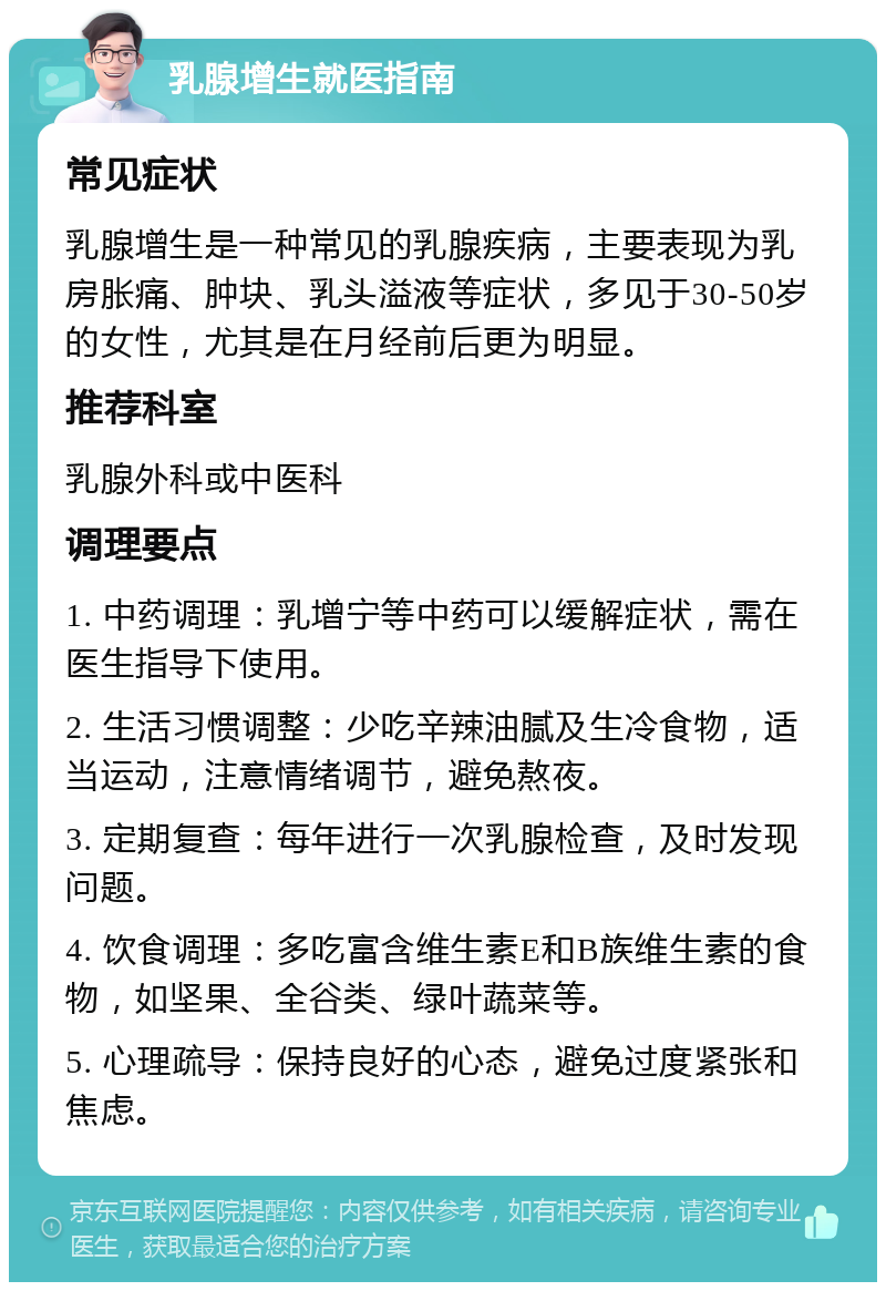 乳腺增生就医指南 常见症状 乳腺增生是一种常见的乳腺疾病，主要表现为乳房胀痛、肿块、乳头溢液等症状，多见于30-50岁的女性，尤其是在月经前后更为明显。 推荐科室 乳腺外科或中医科 调理要点 1. 中药调理：乳增宁等中药可以缓解症状，需在医生指导下使用。 2. 生活习惯调整：少吃辛辣油腻及生冷食物，适当运动，注意情绪调节，避免熬夜。 3. 定期复查：每年进行一次乳腺检查，及时发现问题。 4. 饮食调理：多吃富含维生素E和B族维生素的食物，如坚果、全谷类、绿叶蔬菜等。 5. 心理疏导：保持良好的心态，避免过度紧张和焦虑。