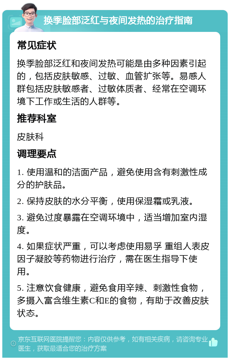 换季脸部泛红与夜间发热的治疗指南 常见症状 换季脸部泛红和夜间发热可能是由多种因素引起的，包括皮肤敏感、过敏、血管扩张等。易感人群包括皮肤敏感者、过敏体质者、经常在空调环境下工作或生活的人群等。 推荐科室 皮肤科 调理要点 1. 使用温和的洁面产品，避免使用含有刺激性成分的护肤品。 2. 保持皮肤的水分平衡，使用保湿霜或乳液。 3. 避免过度暴露在空调环境中，适当增加室内湿度。 4. 如果症状严重，可以考虑使用易孚 重组人表皮因子凝胶等药物进行治疗，需在医生指导下使用。 5. 注意饮食健康，避免食用辛辣、刺激性食物，多摄入富含维生素C和E的食物，有助于改善皮肤状态。