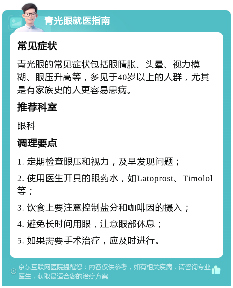 青光眼就医指南 常见症状 青光眼的常见症状包括眼睛胀、头晕、视力模糊、眼压升高等，多见于40岁以上的人群，尤其是有家族史的人更容易患病。 推荐科室 眼科 调理要点 1. 定期检查眼压和视力，及早发现问题； 2. 使用医生开具的眼药水，如Latoprost、Timolol等； 3. 饮食上要注意控制盐分和咖啡因的摄入； 4. 避免长时间用眼，注意眼部休息； 5. 如果需要手术治疗，应及时进行。