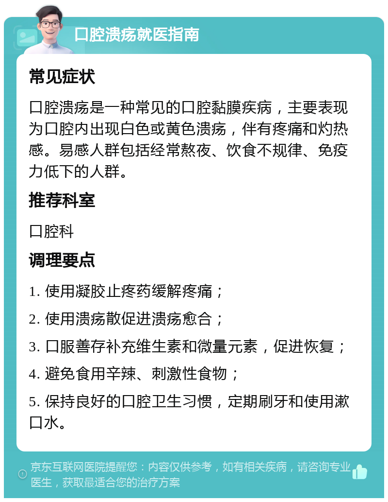 口腔溃疡就医指南 常见症状 口腔溃疡是一种常见的口腔黏膜疾病，主要表现为口腔内出现白色或黄色溃疡，伴有疼痛和灼热感。易感人群包括经常熬夜、饮食不规律、免疫力低下的人群。 推荐科室 口腔科 调理要点 1. 使用凝胶止疼药缓解疼痛； 2. 使用溃疡散促进溃疡愈合； 3. 口服善存补充维生素和微量元素，促进恢复； 4. 避免食用辛辣、刺激性食物； 5. 保持良好的口腔卫生习惯，定期刷牙和使用漱口水。