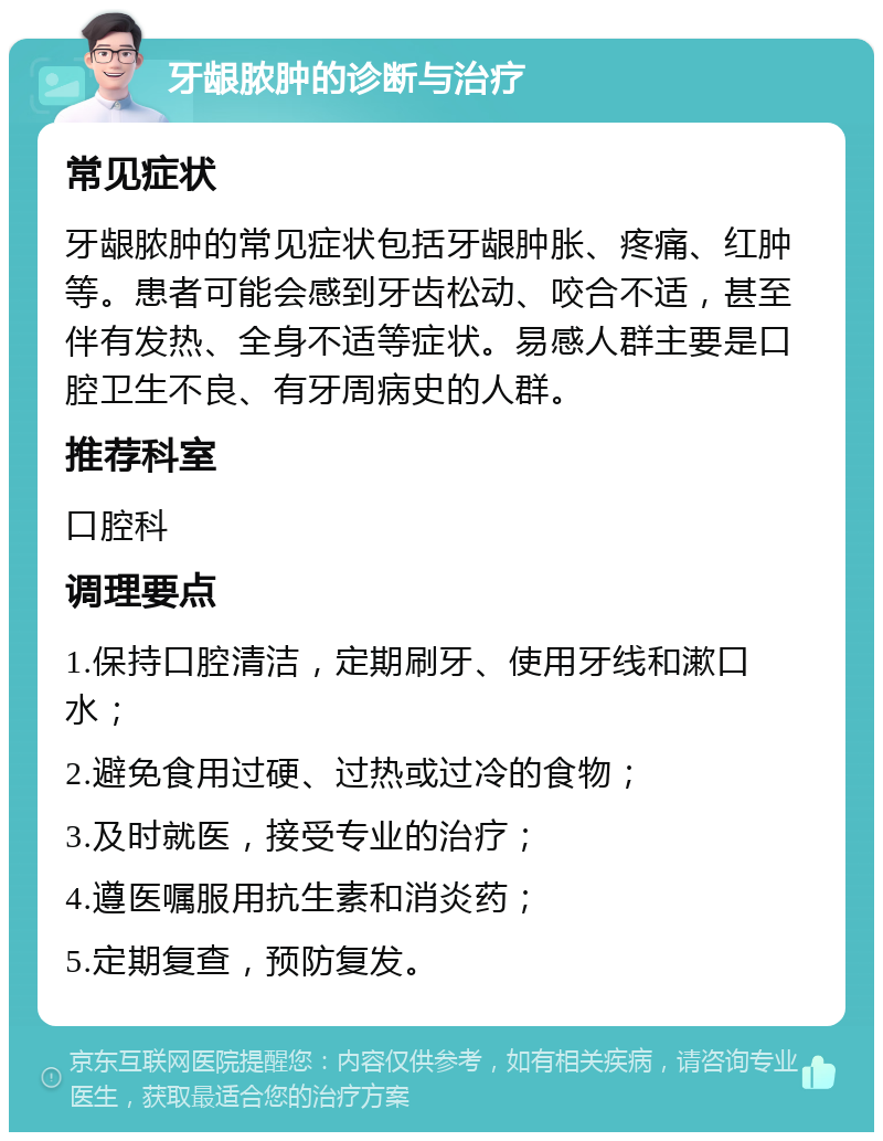 牙龈脓肿的诊断与治疗 常见症状 牙龈脓肿的常见症状包括牙龈肿胀、疼痛、红肿等。患者可能会感到牙齿松动、咬合不适，甚至伴有发热、全身不适等症状。易感人群主要是口腔卫生不良、有牙周病史的人群。 推荐科室 口腔科 调理要点 1.保持口腔清洁，定期刷牙、使用牙线和漱口水； 2.避免食用过硬、过热或过冷的食物； 3.及时就医，接受专业的治疗； 4.遵医嘱服用抗生素和消炎药； 5.定期复查，预防复发。