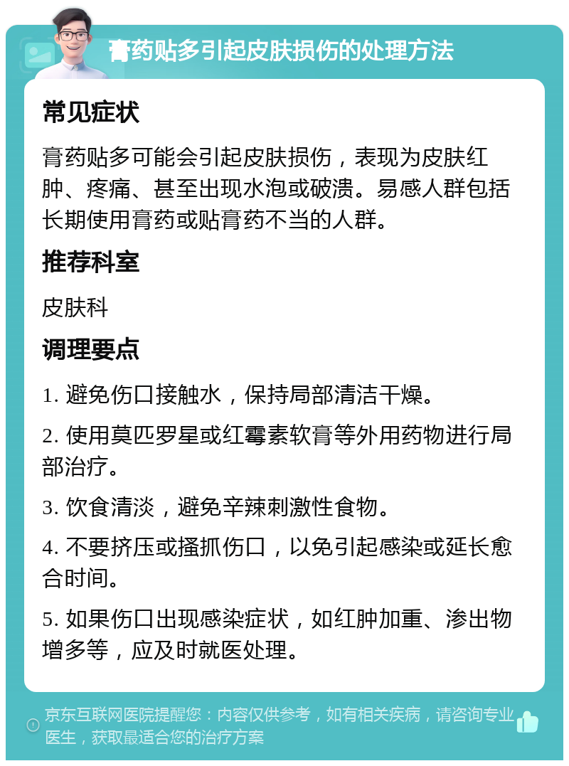膏药贴多引起皮肤损伤的处理方法 常见症状 膏药贴多可能会引起皮肤损伤，表现为皮肤红肿、疼痛、甚至出现水泡或破溃。易感人群包括长期使用膏药或贴膏药不当的人群。 推荐科室 皮肤科 调理要点 1. 避免伤口接触水，保持局部清洁干燥。 2. 使用莫匹罗星或红霉素软膏等外用药物进行局部治疗。 3. 饮食清淡，避免辛辣刺激性食物。 4. 不要挤压或搔抓伤口，以免引起感染或延长愈合时间。 5. 如果伤口出现感染症状，如红肿加重、渗出物增多等，应及时就医处理。