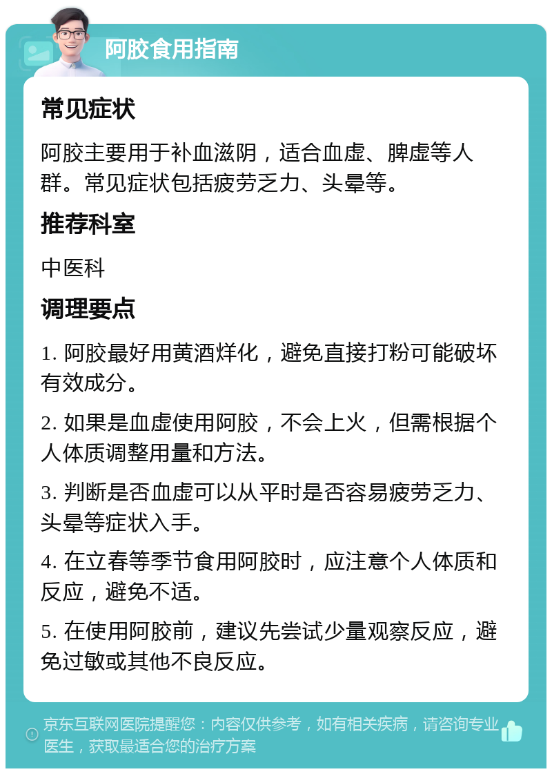 阿胶食用指南 常见症状 阿胶主要用于补血滋阴，适合血虚、脾虚等人群。常见症状包括疲劳乏力、头晕等。 推荐科室 中医科 调理要点 1. 阿胶最好用黄酒烊化，避免直接打粉可能破坏有效成分。 2. 如果是血虚使用阿胶，不会上火，但需根据个人体质调整用量和方法。 3. 判断是否血虚可以从平时是否容易疲劳乏力、头晕等症状入手。 4. 在立春等季节食用阿胶时，应注意个人体质和反应，避免不适。 5. 在使用阿胶前，建议先尝试少量观察反应，避免过敏或其他不良反应。