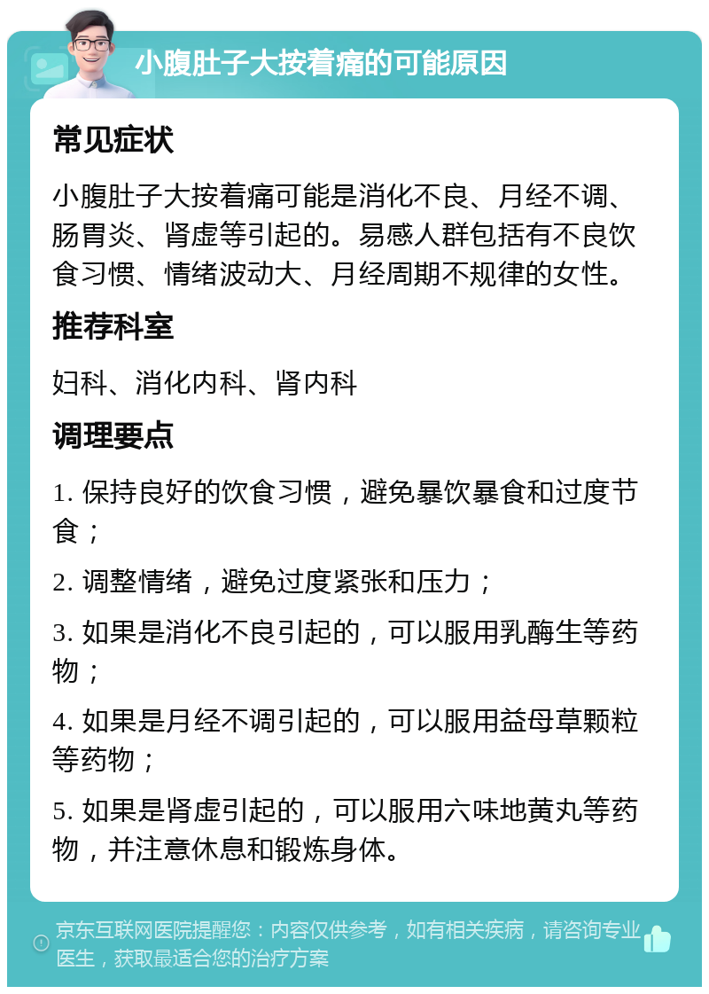 小腹肚子大按着痛的可能原因 常见症状 小腹肚子大按着痛可能是消化不良、月经不调、肠胃炎、肾虚等引起的。易感人群包括有不良饮食习惯、情绪波动大、月经周期不规律的女性。 推荐科室 妇科、消化内科、肾内科 调理要点 1. 保持良好的饮食习惯，避免暴饮暴食和过度节食； 2. 调整情绪，避免过度紧张和压力； 3. 如果是消化不良引起的，可以服用乳酶生等药物； 4. 如果是月经不调引起的，可以服用益母草颗粒等药物； 5. 如果是肾虚引起的，可以服用六味地黄丸等药物，并注意休息和锻炼身体。