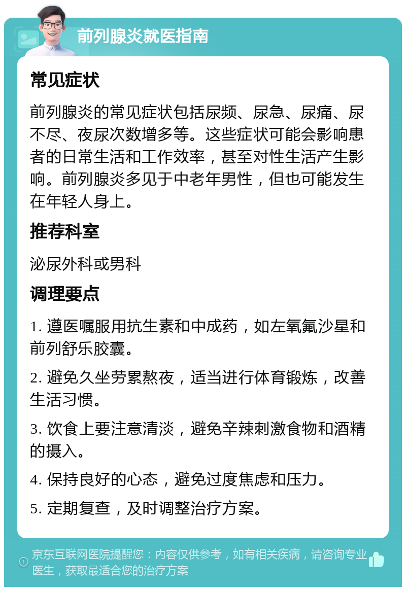 前列腺炎就医指南 常见症状 前列腺炎的常见症状包括尿频、尿急、尿痛、尿不尽、夜尿次数增多等。这些症状可能会影响患者的日常生活和工作效率，甚至对性生活产生影响。前列腺炎多见于中老年男性，但也可能发生在年轻人身上。 推荐科室 泌尿外科或男科 调理要点 1. 遵医嘱服用抗生素和中成药，如左氧氟沙星和前列舒乐胶囊。 2. 避免久坐劳累熬夜，适当进行体育锻炼，改善生活习惯。 3. 饮食上要注意清淡，避免辛辣刺激食物和酒精的摄入。 4. 保持良好的心态，避免过度焦虑和压力。 5. 定期复查，及时调整治疗方案。