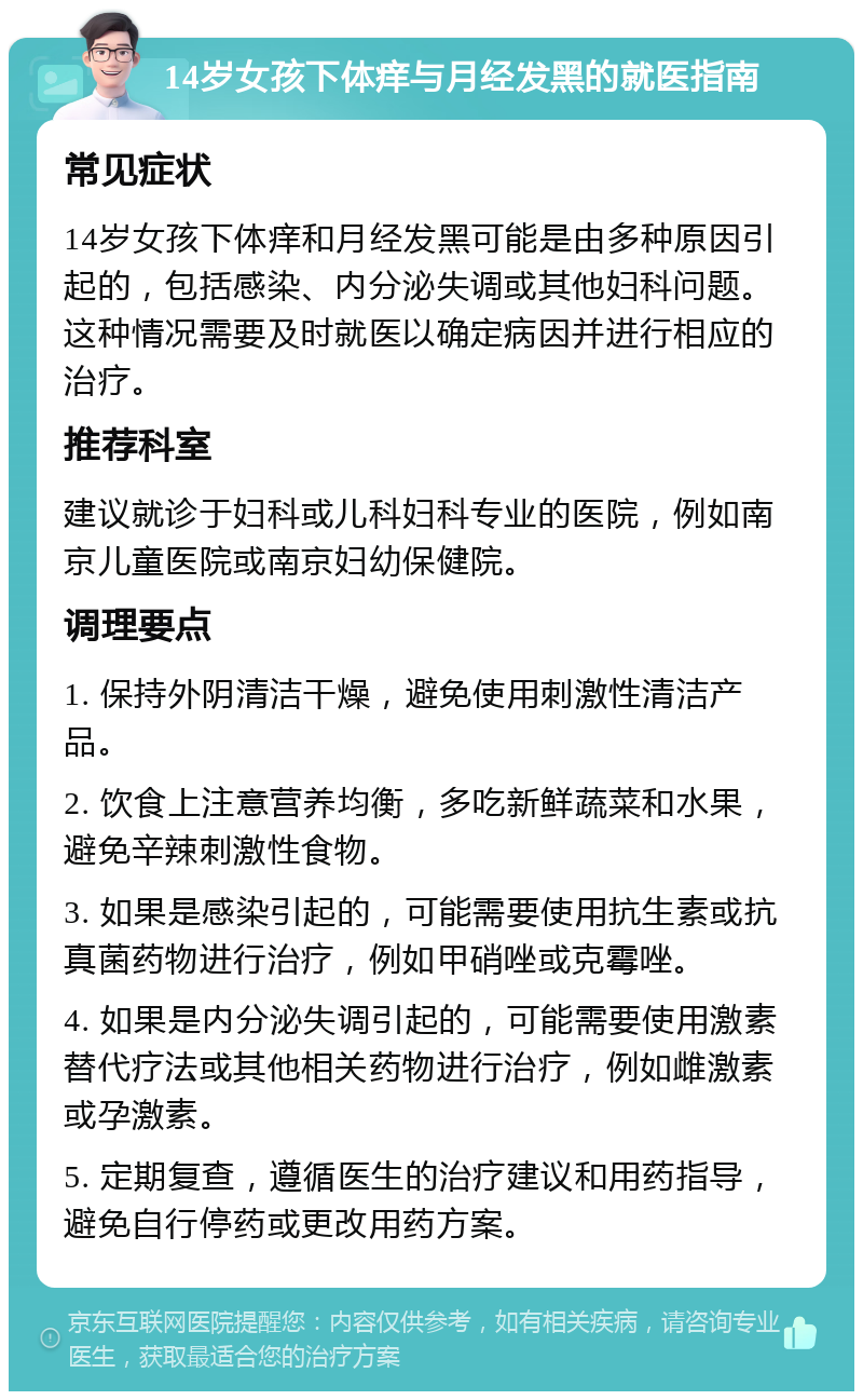 14岁女孩下体痒与月经发黑的就医指南 常见症状 14岁女孩下体痒和月经发黑可能是由多种原因引起的，包括感染、内分泌失调或其他妇科问题。这种情况需要及时就医以确定病因并进行相应的治疗。 推荐科室 建议就诊于妇科或儿科妇科专业的医院，例如南京儿童医院或南京妇幼保健院。 调理要点 1. 保持外阴清洁干燥，避免使用刺激性清洁产品。 2. 饮食上注意营养均衡，多吃新鲜蔬菜和水果，避免辛辣刺激性食物。 3. 如果是感染引起的，可能需要使用抗生素或抗真菌药物进行治疗，例如甲硝唑或克霉唑。 4. 如果是内分泌失调引起的，可能需要使用激素替代疗法或其他相关药物进行治疗，例如雌激素或孕激素。 5. 定期复查，遵循医生的治疗建议和用药指导，避免自行停药或更改用药方案。