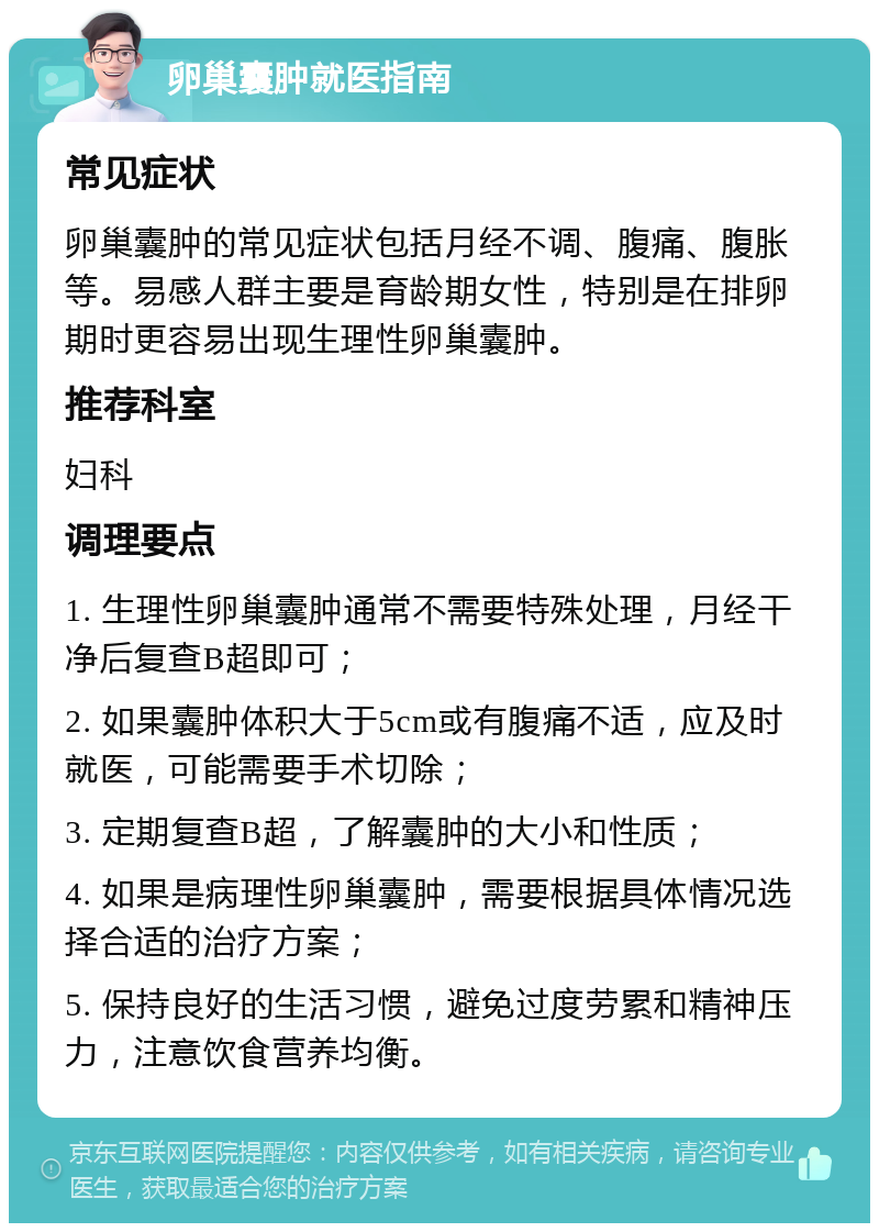 卵巢囊肿就医指南 常见症状 卵巢囊肿的常见症状包括月经不调、腹痛、腹胀等。易感人群主要是育龄期女性，特别是在排卵期时更容易出现生理性卵巢囊肿。 推荐科室 妇科 调理要点 1. 生理性卵巢囊肿通常不需要特殊处理，月经干净后复查B超即可； 2. 如果囊肿体积大于5cm或有腹痛不适，应及时就医，可能需要手术切除； 3. 定期复查B超，了解囊肿的大小和性质； 4. 如果是病理性卵巢囊肿，需要根据具体情况选择合适的治疗方案； 5. 保持良好的生活习惯，避免过度劳累和精神压力，注意饮食营养均衡。