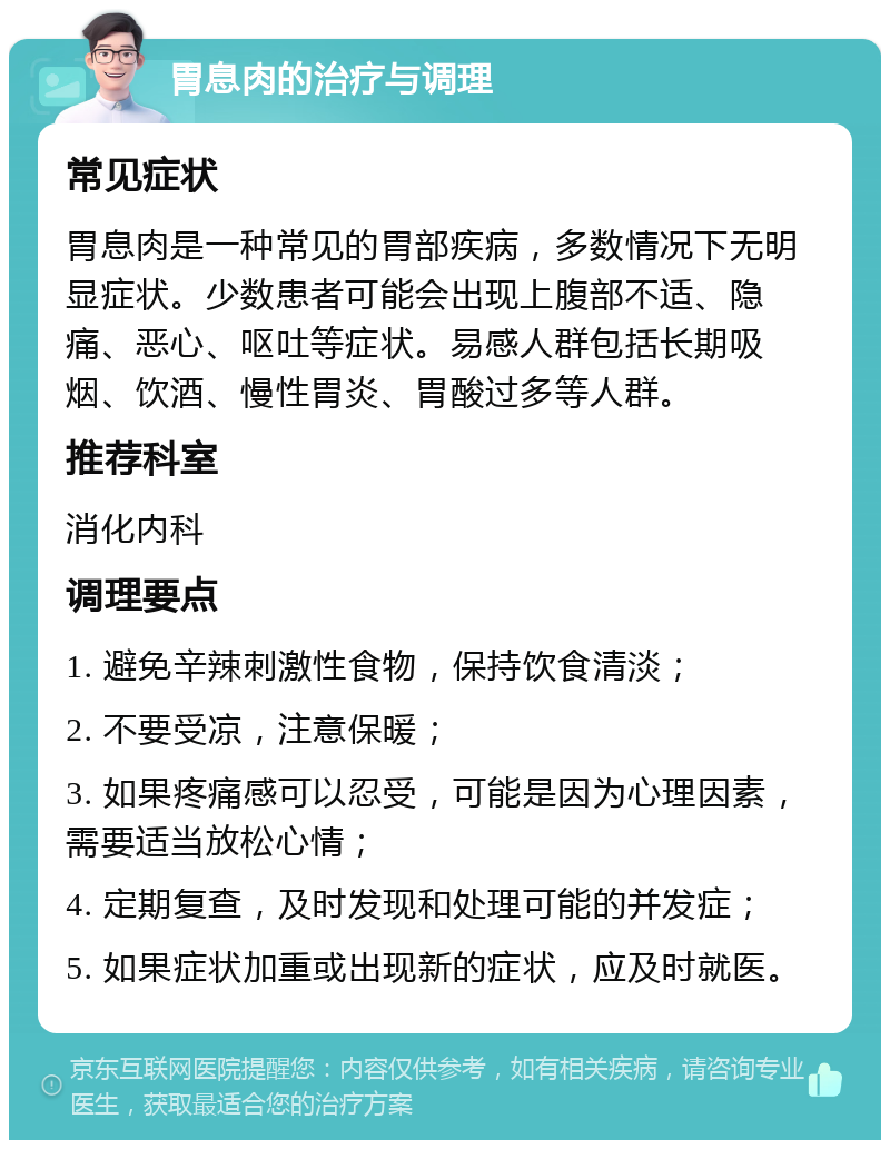 胃息肉的治疗与调理 常见症状 胃息肉是一种常见的胃部疾病，多数情况下无明显症状。少数患者可能会出现上腹部不适、隐痛、恶心、呕吐等症状。易感人群包括长期吸烟、饮酒、慢性胃炎、胃酸过多等人群。 推荐科室 消化内科 调理要点 1. 避免辛辣刺激性食物，保持饮食清淡； 2. 不要受凉，注意保暖； 3. 如果疼痛感可以忍受，可能是因为心理因素，需要适当放松心情； 4. 定期复查，及时发现和处理可能的并发症； 5. 如果症状加重或出现新的症状，应及时就医。