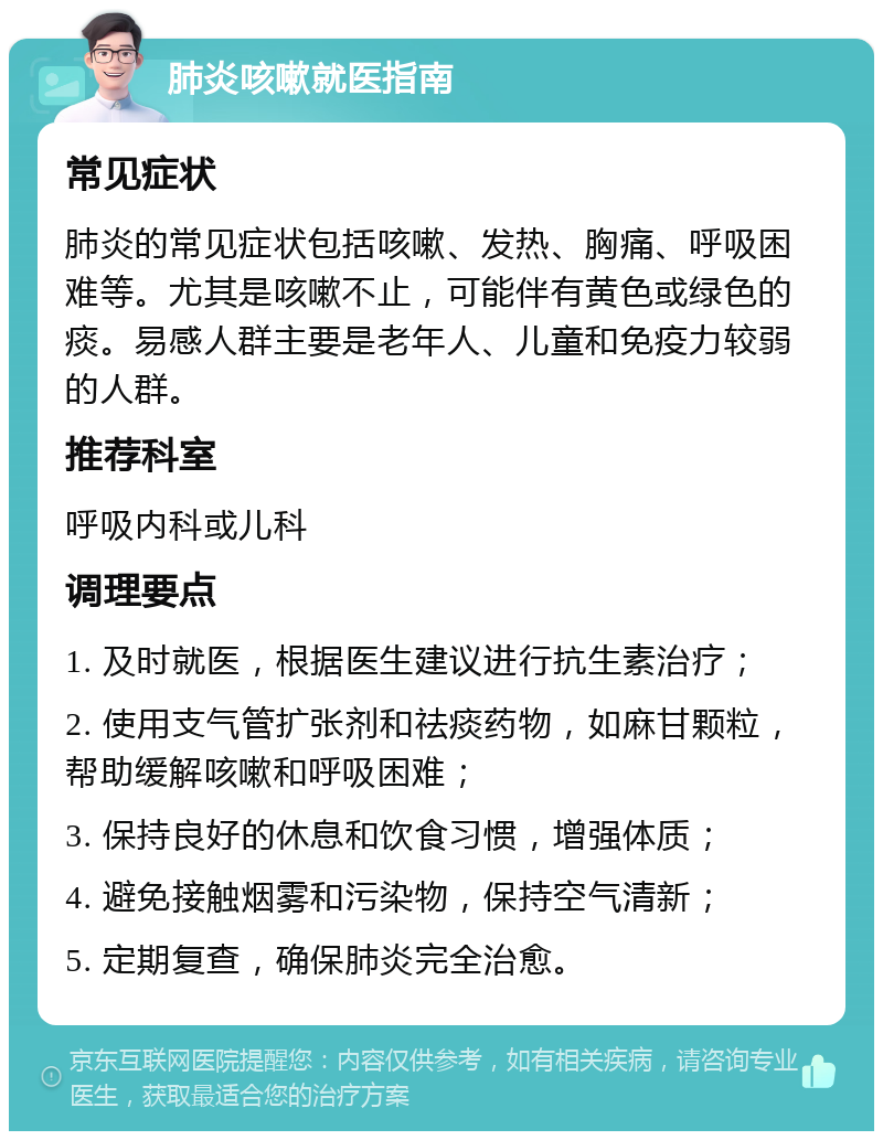 肺炎咳嗽就医指南 常见症状 肺炎的常见症状包括咳嗽、发热、胸痛、呼吸困难等。尤其是咳嗽不止，可能伴有黄色或绿色的痰。易感人群主要是老年人、儿童和免疫力较弱的人群。 推荐科室 呼吸内科或儿科 调理要点 1. 及时就医，根据医生建议进行抗生素治疗； 2. 使用支气管扩张剂和祛痰药物，如麻甘颗粒，帮助缓解咳嗽和呼吸困难； 3. 保持良好的休息和饮食习惯，增强体质； 4. 避免接触烟雾和污染物，保持空气清新； 5. 定期复查，确保肺炎完全治愈。