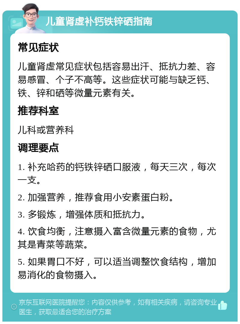 儿童肾虚补钙铁锌硒指南 常见症状 儿童肾虚常见症状包括容易出汗、抵抗力差、容易感冒、个子不高等。这些症状可能与缺乏钙、铁、锌和硒等微量元素有关。 推荐科室 儿科或营养科 调理要点 1. 补充哈药的钙铁锌硒口服液，每天三次，每次一支。 2. 加强营养，推荐食用小安素蛋白粉。 3. 多锻炼，增强体质和抵抗力。 4. 饮食均衡，注意摄入富含微量元素的食物，尤其是青菜等蔬菜。 5. 如果胃口不好，可以适当调整饮食结构，增加易消化的食物摄入。