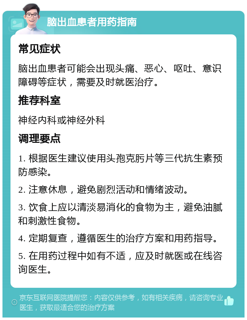 脑出血患者用药指南 常见症状 脑出血患者可能会出现头痛、恶心、呕吐、意识障碍等症状，需要及时就医治疗。 推荐科室 神经内科或神经外科 调理要点 1. 根据医生建议使用头孢克肟片等三代抗生素预防感染。 2. 注意休息，避免剧烈活动和情绪波动。 3. 饮食上应以清淡易消化的食物为主，避免油腻和刺激性食物。 4. 定期复查，遵循医生的治疗方案和用药指导。 5. 在用药过程中如有不适，应及时就医或在线咨询医生。