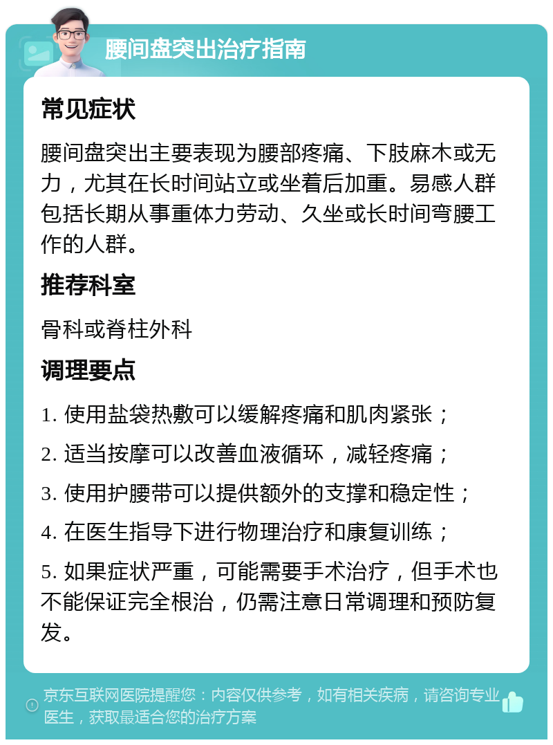 腰间盘突出治疗指南 常见症状 腰间盘突出主要表现为腰部疼痛、下肢麻木或无力，尤其在长时间站立或坐着后加重。易感人群包括长期从事重体力劳动、久坐或长时间弯腰工作的人群。 推荐科室 骨科或脊柱外科 调理要点 1. 使用盐袋热敷可以缓解疼痛和肌肉紧张； 2. 适当按摩可以改善血液循环，减轻疼痛； 3. 使用护腰带可以提供额外的支撑和稳定性； 4. 在医生指导下进行物理治疗和康复训练； 5. 如果症状严重，可能需要手术治疗，但手术也不能保证完全根治，仍需注意日常调理和预防复发。