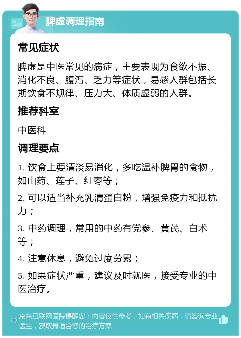 脾虚调理指南 常见症状 脾虚是中医常见的病症，主要表现为食欲不振、消化不良、腹泻、乏力等症状，易感人群包括长期饮食不规律、压力大、体质虚弱的人群。 推荐科室 中医科 调理要点 1. 饮食上要清淡易消化，多吃温补脾胃的食物，如山药、莲子、红枣等； 2. 可以适当补充乳清蛋白粉，增强免疫力和抵抗力； 3. 中药调理，常用的中药有党参、黄芪、白术等； 4. 注意休息，避免过度劳累； 5. 如果症状严重，建议及时就医，接受专业的中医治疗。