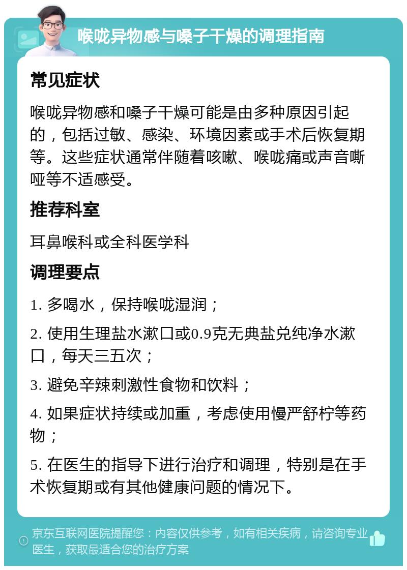 喉咙异物感与嗓子干燥的调理指南 常见症状 喉咙异物感和嗓子干燥可能是由多种原因引起的，包括过敏、感染、环境因素或手术后恢复期等。这些症状通常伴随着咳嗽、喉咙痛或声音嘶哑等不适感受。 推荐科室 耳鼻喉科或全科医学科 调理要点 1. 多喝水，保持喉咙湿润； 2. 使用生理盐水漱口或0.9克无典盐兑纯净水漱口，每天三五次； 3. 避免辛辣刺激性食物和饮料； 4. 如果症状持续或加重，考虑使用慢严舒柠等药物； 5. 在医生的指导下进行治疗和调理，特别是在手术恢复期或有其他健康问题的情况下。