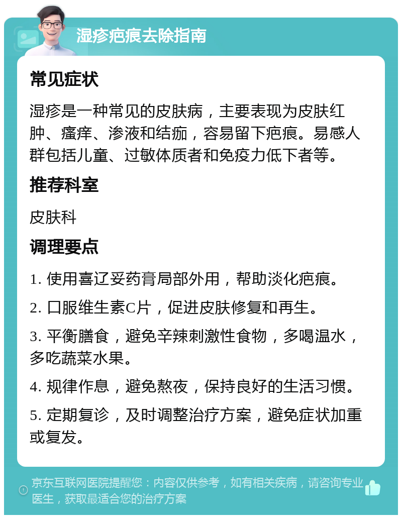 湿疹疤痕去除指南 常见症状 湿疹是一种常见的皮肤病，主要表现为皮肤红肿、瘙痒、渗液和结痂，容易留下疤痕。易感人群包括儿童、过敏体质者和免疫力低下者等。 推荐科室 皮肤科 调理要点 1. 使用喜辽妥药膏局部外用，帮助淡化疤痕。 2. 口服维生素C片，促进皮肤修复和再生。 3. 平衡膳食，避免辛辣刺激性食物，多喝温水，多吃蔬菜水果。 4. 规律作息，避免熬夜，保持良好的生活习惯。 5. 定期复诊，及时调整治疗方案，避免症状加重或复发。