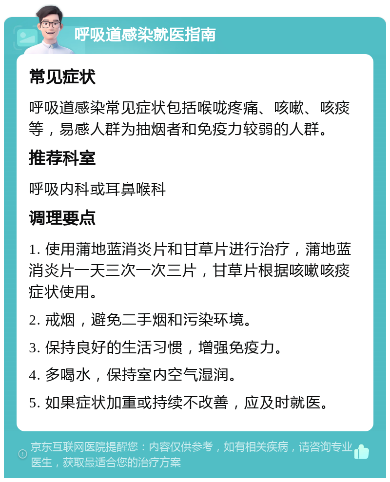 呼吸道感染就医指南 常见症状 呼吸道感染常见症状包括喉咙疼痛、咳嗽、咳痰等，易感人群为抽烟者和免疫力较弱的人群。 推荐科室 呼吸内科或耳鼻喉科 调理要点 1. 使用蒲地蓝消炎片和甘草片进行治疗，蒲地蓝消炎片一天三次一次三片，甘草片根据咳嗽咳痰症状使用。 2. 戒烟，避免二手烟和污染环境。 3. 保持良好的生活习惯，增强免疫力。 4. 多喝水，保持室内空气湿润。 5. 如果症状加重或持续不改善，应及时就医。