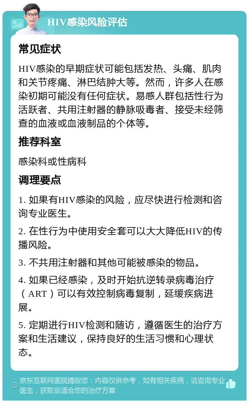 HIV感染风险评估 常见症状 HIV感染的早期症状可能包括发热、头痛、肌肉和关节疼痛、淋巴结肿大等。然而，许多人在感染初期可能没有任何症状。易感人群包括性行为活跃者、共用注射器的静脉吸毒者、接受未经筛查的血液或血液制品的个体等。 推荐科室 感染科或性病科 调理要点 1. 如果有HIV感染的风险，应尽快进行检测和咨询专业医生。 2. 在性行为中使用安全套可以大大降低HIV的传播风险。 3. 不共用注射器和其他可能被感染的物品。 4. 如果已经感染，及时开始抗逆转录病毒治疗（ART）可以有效控制病毒复制，延缓疾病进展。 5. 定期进行HIV检测和随访，遵循医生的治疗方案和生活建议，保持良好的生活习惯和心理状态。