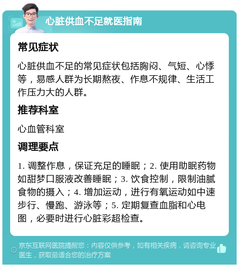 心脏供血不足就医指南 常见症状 心脏供血不足的常见症状包括胸闷、气短、心悸等，易感人群为长期熬夜、作息不规律、生活工作压力大的人群。 推荐科室 心血管科室 调理要点 1. 调整作息，保证充足的睡眠；2. 使用助眠药物如甜梦口服液改善睡眠；3. 饮食控制，限制油腻食物的摄入；4. 增加运动，进行有氧运动如中速步行、慢跑、游泳等；5. 定期复查血脂和心电图，必要时进行心脏彩超检查。