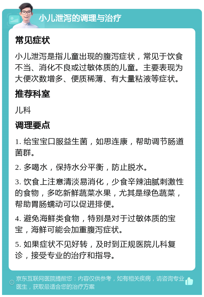 小儿泄泻的调理与治疗 常见症状 小儿泄泻是指儿童出现的腹泻症状，常见于饮食不当、消化不良或过敏体质的儿童。主要表现为大便次数增多、便质稀薄、有大量粘液等症状。 推荐科室 儿科 调理要点 1. 给宝宝口服益生菌，如思连康，帮助调节肠道菌群。 2. 多喝水，保持水分平衡，防止脱水。 3. 饮食上注意清淡易消化，少食辛辣油腻刺激性的食物，多吃新鲜蔬菜水果，尤其是绿色蔬菜，帮助胃肠蠕动可以促进排便。 4. 避免海鲜类食物，特别是对于过敏体质的宝宝，海鲜可能会加重腹泻症状。 5. 如果症状不见好转，及时到正规医院儿科复诊，接受专业的治疗和指导。