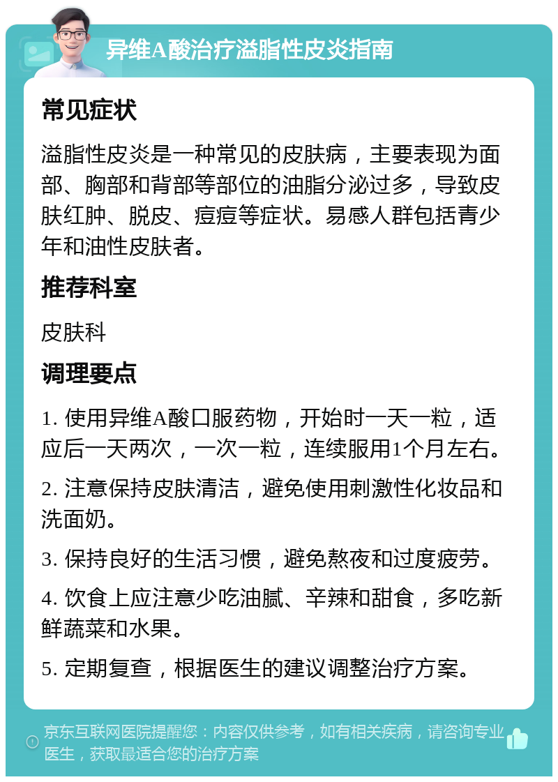 异维A酸治疗溢脂性皮炎指南 常见症状 溢脂性皮炎是一种常见的皮肤病，主要表现为面部、胸部和背部等部位的油脂分泌过多，导致皮肤红肿、脱皮、痘痘等症状。易感人群包括青少年和油性皮肤者。 推荐科室 皮肤科 调理要点 1. 使用异维A酸口服药物，开始时一天一粒，适应后一天两次，一次一粒，连续服用1个月左右。 2. 注意保持皮肤清洁，避免使用刺激性化妆品和洗面奶。 3. 保持良好的生活习惯，避免熬夜和过度疲劳。 4. 饮食上应注意少吃油腻、辛辣和甜食，多吃新鲜蔬菜和水果。 5. 定期复查，根据医生的建议调整治疗方案。