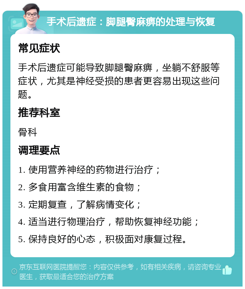 手术后遗症：脚腿臀麻痹的处理与恢复 常见症状 手术后遗症可能导致脚腿臀麻痹，坐躺不舒服等症状，尤其是神经受损的患者更容易出现这些问题。 推荐科室 骨科 调理要点 1. 使用营养神经的药物进行治疗； 2. 多食用富含维生素的食物； 3. 定期复查，了解病情变化； 4. 适当进行物理治疗，帮助恢复神经功能； 5. 保持良好的心态，积极面对康复过程。