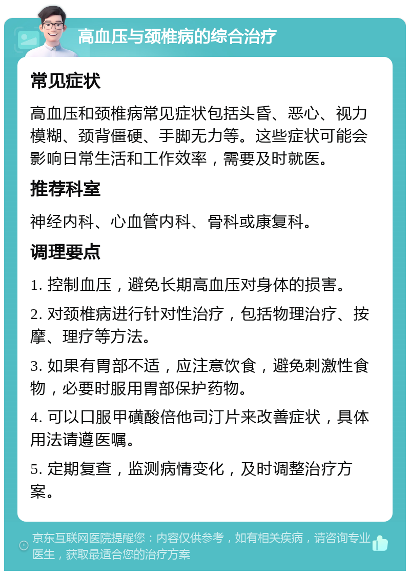 高血压与颈椎病的综合治疗 常见症状 高血压和颈椎病常见症状包括头昏、恶心、视力模糊、颈背僵硬、手脚无力等。这些症状可能会影响日常生活和工作效率，需要及时就医。 推荐科室 神经内科、心血管内科、骨科或康复科。 调理要点 1. 控制血压，避免长期高血压对身体的损害。 2. 对颈椎病进行针对性治疗，包括物理治疗、按摩、理疗等方法。 3. 如果有胃部不适，应注意饮食，避免刺激性食物，必要时服用胃部保护药物。 4. 可以口服甲磺酸倍他司汀片来改善症状，具体用法请遵医嘱。 5. 定期复查，监测病情变化，及时调整治疗方案。