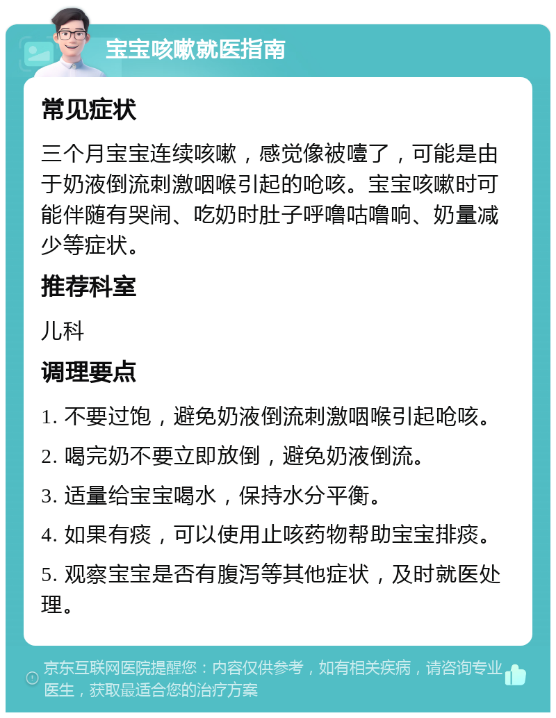 宝宝咳嗽就医指南 常见症状 三个月宝宝连续咳嗽，感觉像被噎了，可能是由于奶液倒流刺激咽喉引起的呛咳。宝宝咳嗽时可能伴随有哭闹、吃奶时肚子呼噜咕噜响、奶量减少等症状。 推荐科室 儿科 调理要点 1. 不要过饱，避免奶液倒流刺激咽喉引起呛咳。 2. 喝完奶不要立即放倒，避免奶液倒流。 3. 适量给宝宝喝水，保持水分平衡。 4. 如果有痰，可以使用止咳药物帮助宝宝排痰。 5. 观察宝宝是否有腹泻等其他症状，及时就医处理。