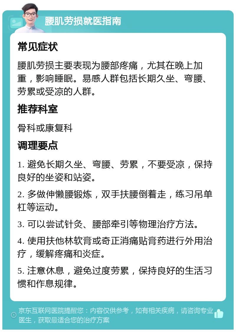 腰肌劳损就医指南 常见症状 腰肌劳损主要表现为腰部疼痛，尤其在晚上加重，影响睡眠。易感人群包括长期久坐、弯腰、劳累或受凉的人群。 推荐科室 骨科或康复科 调理要点 1. 避免长期久坐、弯腰、劳累，不要受凉，保持良好的坐姿和站姿。 2. 多做伸懒腰锻炼，双手扶腰倒着走，练习吊单杠等运动。 3. 可以尝试针灸、腰部牵引等物理治疗方法。 4. 使用扶他林软膏或奇正消痛贴膏药进行外用治疗，缓解疼痛和炎症。 5. 注意休息，避免过度劳累，保持良好的生活习惯和作息规律。