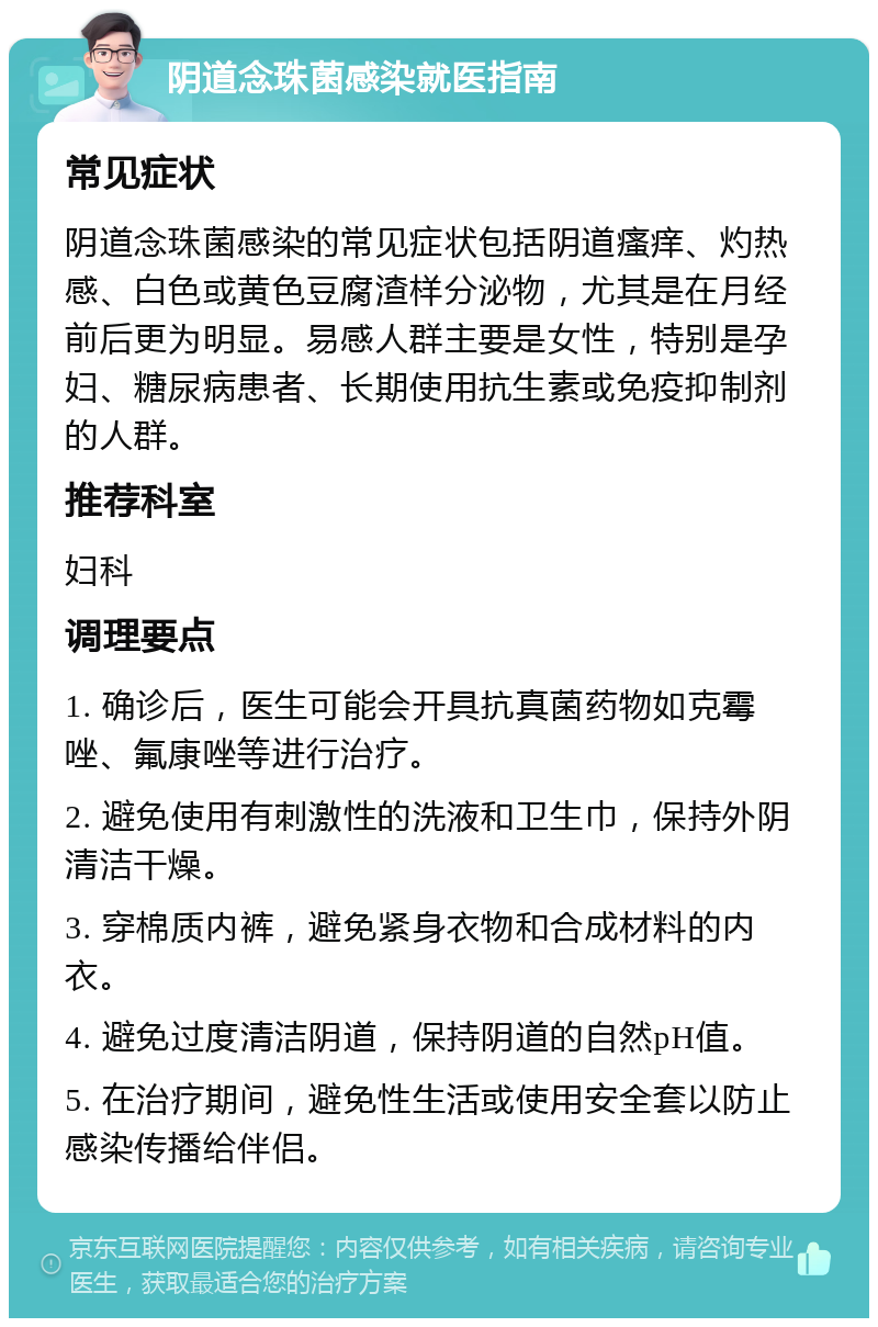 阴道念珠菌感染就医指南 常见症状 阴道念珠菌感染的常见症状包括阴道瘙痒、灼热感、白色或黄色豆腐渣样分泌物，尤其是在月经前后更为明显。易感人群主要是女性，特别是孕妇、糖尿病患者、长期使用抗生素或免疫抑制剂的人群。 推荐科室 妇科 调理要点 1. 确诊后，医生可能会开具抗真菌药物如克霉唑、氟康唑等进行治疗。 2. 避免使用有刺激性的洗液和卫生巾，保持外阴清洁干燥。 3. 穿棉质内裤，避免紧身衣物和合成材料的内衣。 4. 避免过度清洁阴道，保持阴道的自然pH值。 5. 在治疗期间，避免性生活或使用安全套以防止感染传播给伴侣。