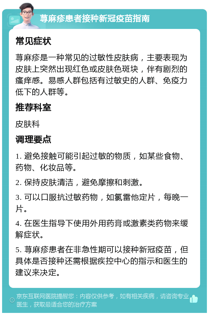 荨麻疹患者接种新冠疫苗指南 常见症状 荨麻疹是一种常见的过敏性皮肤病，主要表现为皮肤上突然出现红色或皮肤色斑块，伴有剧烈的瘙痒感。易感人群包括有过敏史的人群、免疫力低下的人群等。 推荐科室 皮肤科 调理要点 1. 避免接触可能引起过敏的物质，如某些食物、药物、化妆品等。 2. 保持皮肤清洁，避免摩擦和刺激。 3. 可以口服抗过敏药物，如氯雷他定片，每晚一片。 4. 在医生指导下使用外用药膏或激素类药物来缓解症状。 5. 荨麻疹患者在非急性期可以接种新冠疫苗，但具体是否接种还需根据疾控中心的指示和医生的建议来决定。