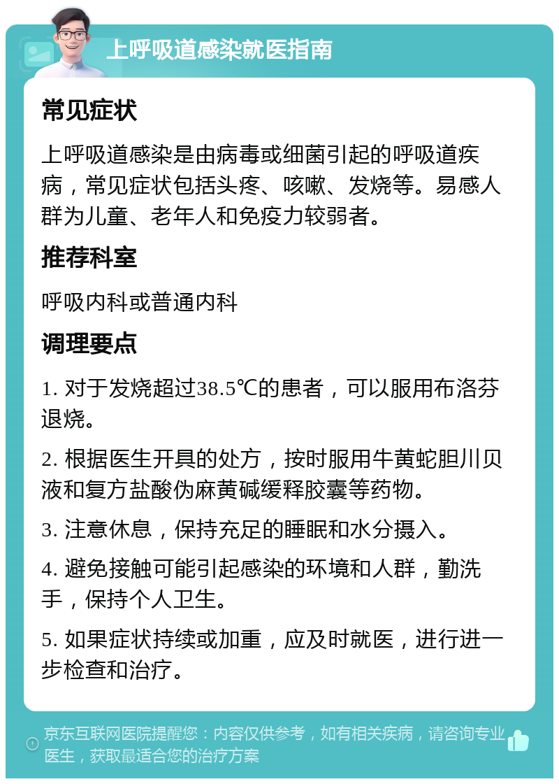 上呼吸道感染就医指南 常见症状 上呼吸道感染是由病毒或细菌引起的呼吸道疾病，常见症状包括头疼、咳嗽、发烧等。易感人群为儿童、老年人和免疫力较弱者。 推荐科室 呼吸内科或普通内科 调理要点 1. 对于发烧超过38.5℃的患者，可以服用布洛芬退烧。 2. 根据医生开具的处方，按时服用牛黄蛇胆川贝液和复方盐酸伪麻黄碱缓释胶囊等药物。 3. 注意休息，保持充足的睡眠和水分摄入。 4. 避免接触可能引起感染的环境和人群，勤洗手，保持个人卫生。 5. 如果症状持续或加重，应及时就医，进行进一步检查和治疗。