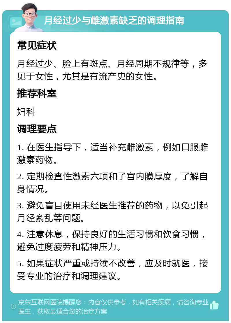 月经过少与雌激素缺乏的调理指南 常见症状 月经过少、脸上有斑点、月经周期不规律等，多见于女性，尤其是有流产史的女性。 推荐科室 妇科 调理要点 1. 在医生指导下，适当补充雌激素，例如口服雌激素药物。 2. 定期检查性激素六项和子宫内膜厚度，了解自身情况。 3. 避免盲目使用未经医生推荐的药物，以免引起月经紊乱等问题。 4. 注意休息，保持良好的生活习惯和饮食习惯，避免过度疲劳和精神压力。 5. 如果症状严重或持续不改善，应及时就医，接受专业的治疗和调理建议。