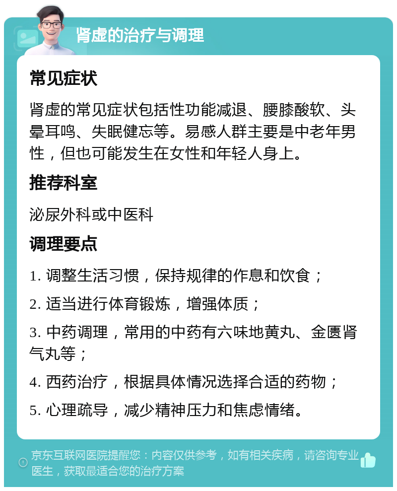 肾虚的治疗与调理 常见症状 肾虚的常见症状包括性功能减退、腰膝酸软、头晕耳鸣、失眠健忘等。易感人群主要是中老年男性，但也可能发生在女性和年轻人身上。 推荐科室 泌尿外科或中医科 调理要点 1. 调整生活习惯，保持规律的作息和饮食； 2. 适当进行体育锻炼，增强体质； 3. 中药调理，常用的中药有六味地黄丸、金匮肾气丸等； 4. 西药治疗，根据具体情况选择合适的药物； 5. 心理疏导，减少精神压力和焦虑情绪。