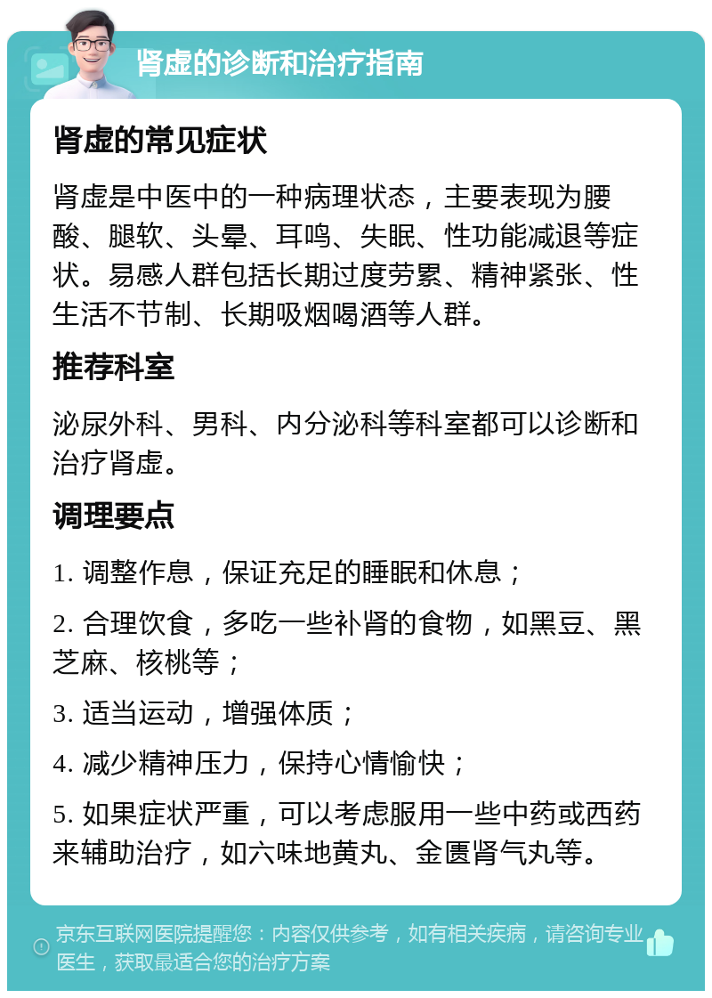 肾虚的诊断和治疗指南 肾虚的常见症状 肾虚是中医中的一种病理状态，主要表现为腰酸、腿软、头晕、耳鸣、失眠、性功能减退等症状。易感人群包括长期过度劳累、精神紧张、性生活不节制、长期吸烟喝酒等人群。 推荐科室 泌尿外科、男科、内分泌科等科室都可以诊断和治疗肾虚。 调理要点 1. 调整作息，保证充足的睡眠和休息； 2. 合理饮食，多吃一些补肾的食物，如黑豆、黑芝麻、核桃等； 3. 适当运动，增强体质； 4. 减少精神压力，保持心情愉快； 5. 如果症状严重，可以考虑服用一些中药或西药来辅助治疗，如六味地黄丸、金匮肾气丸等。