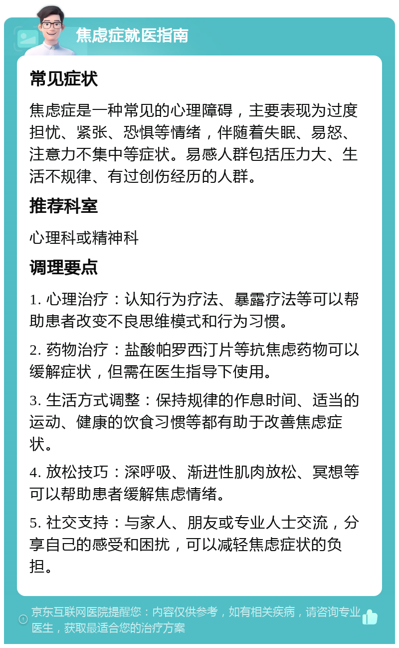 焦虑症就医指南 常见症状 焦虑症是一种常见的心理障碍，主要表现为过度担忧、紧张、恐惧等情绪，伴随着失眠、易怒、注意力不集中等症状。易感人群包括压力大、生活不规律、有过创伤经历的人群。 推荐科室 心理科或精神科 调理要点 1. 心理治疗：认知行为疗法、暴露疗法等可以帮助患者改变不良思维模式和行为习惯。 2. 药物治疗：盐酸帕罗西汀片等抗焦虑药物可以缓解症状，但需在医生指导下使用。 3. 生活方式调整：保持规律的作息时间、适当的运动、健康的饮食习惯等都有助于改善焦虑症状。 4. 放松技巧：深呼吸、渐进性肌肉放松、冥想等可以帮助患者缓解焦虑情绪。 5. 社交支持：与家人、朋友或专业人士交流，分享自己的感受和困扰，可以减轻焦虑症状的负担。